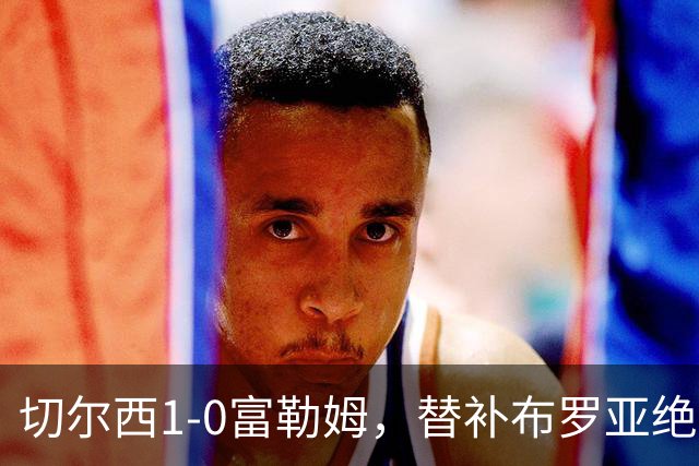 切尔西1-0富勒姆，替补布罗亚绝杀赢下伦敦德比